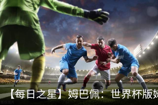 【每日之星】姆巴佩：世界杯版姆总大杀四方 超越吉鲁对望克洛泽